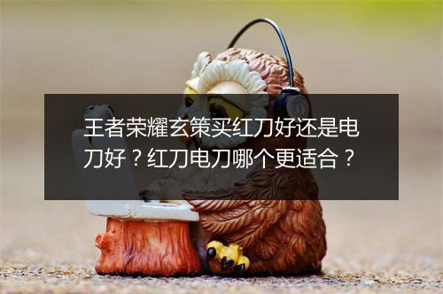 王者荣耀玄策买红刀好还是电刀好？红刀电刀哪个更适合？