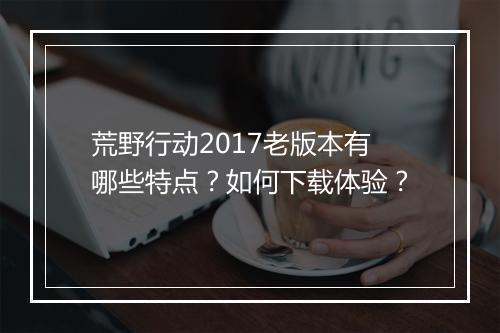 荒野行动2017老版本有哪些特点？如何下载体验？