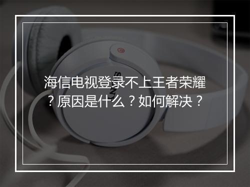 海信电视登录不上王者荣耀？原因是什么？如何解决？
