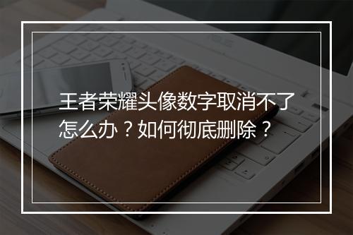 王者荣耀头像数字取消不了怎么办？如何彻底删除？