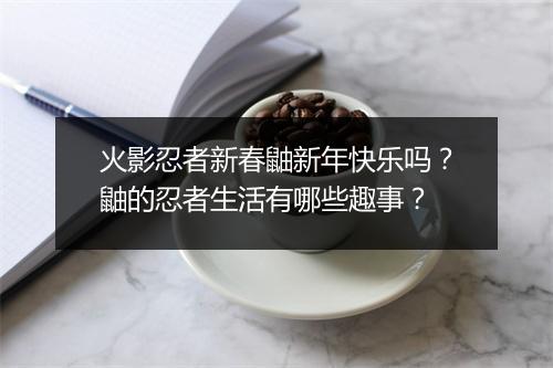 火影忍者新春鼬新年快乐吗？鼬的忍者生活有哪些趣事？