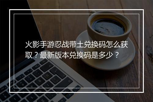 火影手游忍战带土兑换码怎么获取？最新版本兑换码是多少？