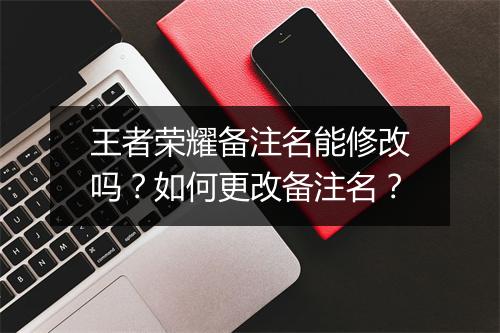 王者荣耀备注名能修改吗？如何更改备注名？