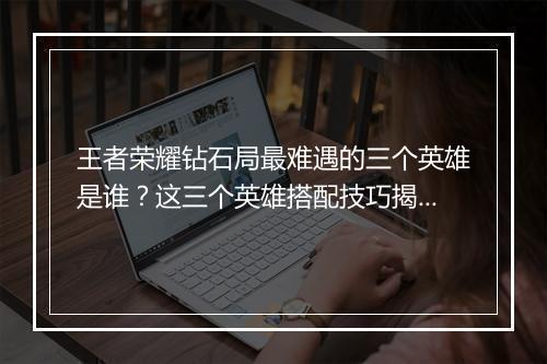 王者荣耀钻石局最难遇的三个英雄是谁?这三个英雄搭配技巧揭秘!