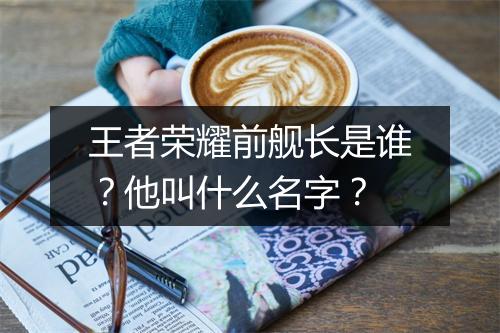 王者荣耀前舰长是谁？他叫什么名字？