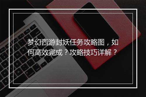 梦幻西游封妖任务攻略图，如何高效完成？攻略技巧详解？