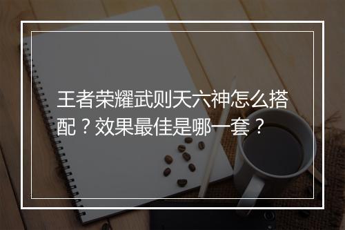 王者荣耀武则天六神怎么搭配？效果最佳是哪一套？