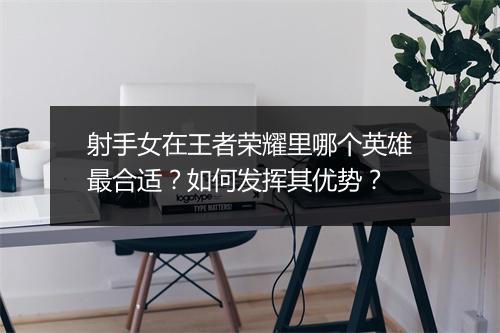 射手女在王者荣耀里哪个英雄最合适？如何发挥其优势？