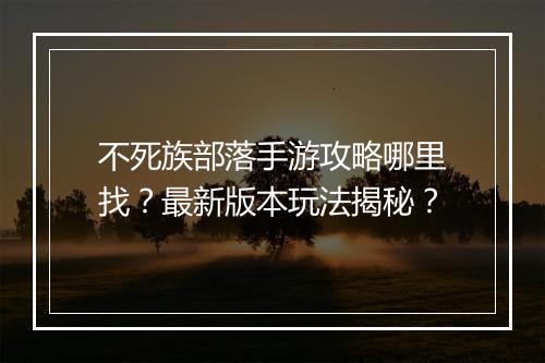 不死族部落手游攻略哪里找？最新版本玩法揭秘？