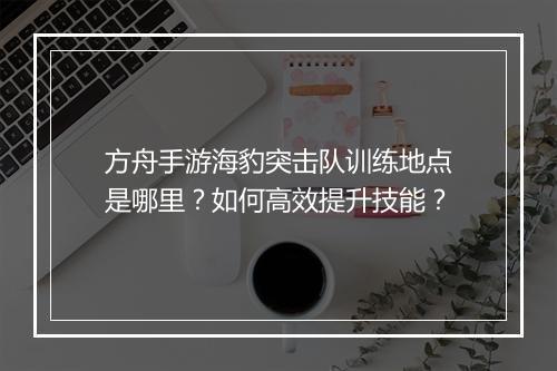 方舟手游海豹突击队训练地点是哪里?如何高效提升技能?