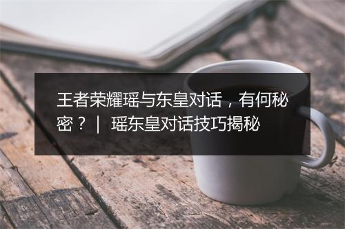 王者荣耀瑶与东皇对话,有何秘密?| 瑶东皇对话技巧揭秘