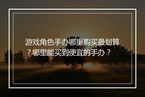 游戏角色手办哪里购买最划算?哪里能买到便宜的手办?