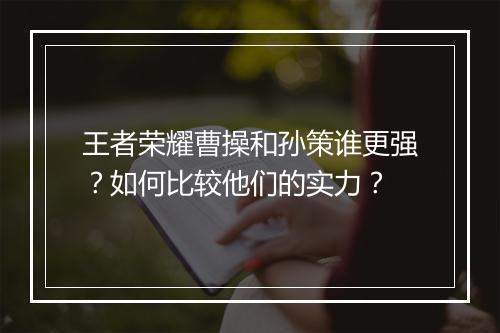王者荣耀曹操和孙策谁更强？如何比较他们的实力？