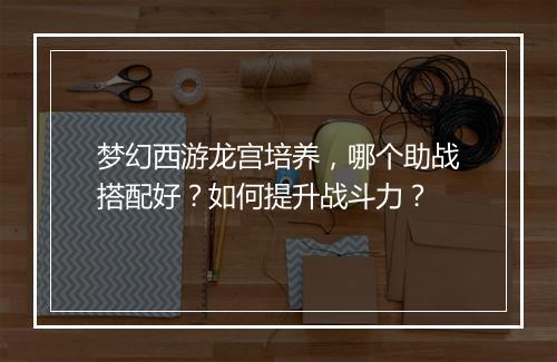 梦幻西游龙宫培养，哪个助战搭配好？如何提升战斗力？