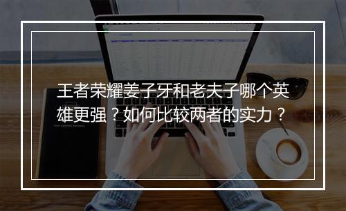 王者荣耀姜子牙和老夫子哪个英雄更强？如何比较两者的实力？