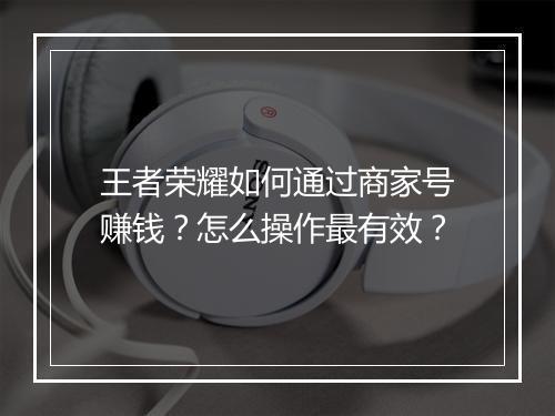 王者荣耀如何通过商家号赚钱？怎么操作最有效？