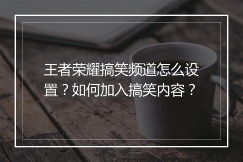 王者荣耀搞笑频道怎么设置？如何加入搞笑内容？