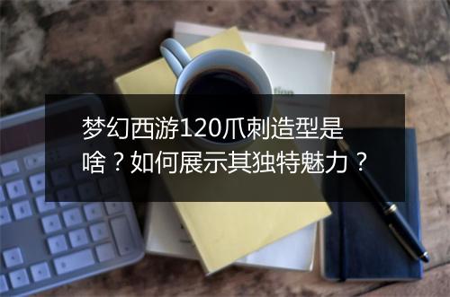 梦幻西游120爪刺造型是啥？如何展示其独特魅力？