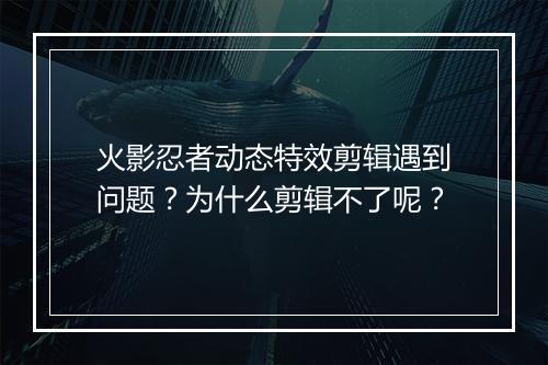 火影忍者动态特效剪辑遇到问题？为什么剪辑不了呢？