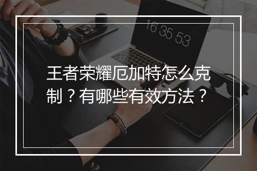王者荣耀厄加特怎么克制？有哪些有效方法？