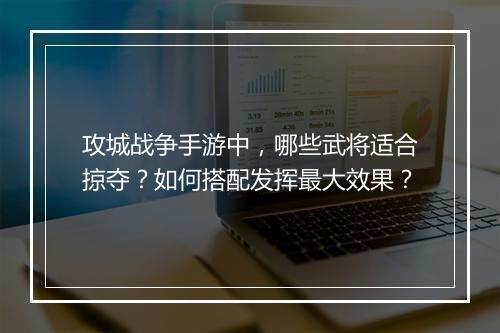 攻城战争手游中，哪些武将适合掠夺？如何搭配发挥最大效果？