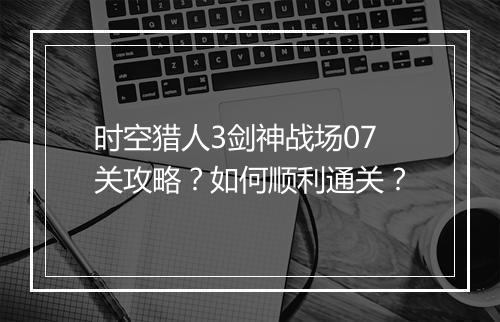 时空猎人3剑神战场07关攻略？如何顺利通关？