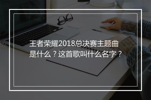 王者荣耀2018总决赛主题曲是什么？这首歌叫什么名字？