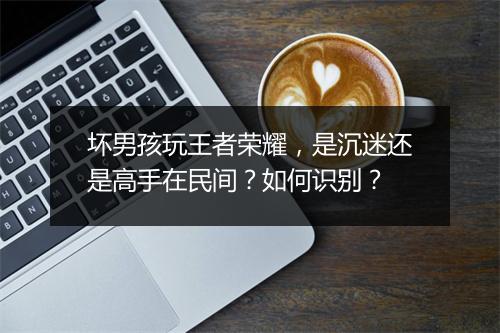 坏男孩玩王者荣耀，是沉迷还是高手在民间？如何识别？