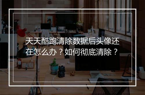 天天酷跑清除数据后头像还在怎么办？如何彻底清除？