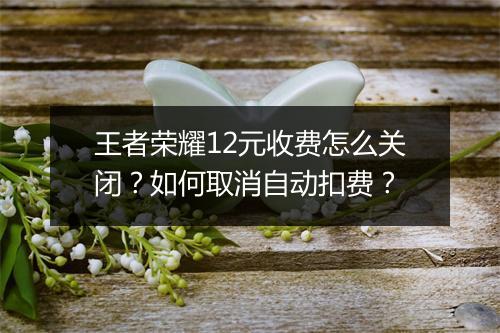 王者荣耀12元收费怎么关闭？如何取消自动扣费？