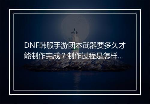 DNF韩服手游团本武器要多久才能制作完成？制作过程是怎样的？