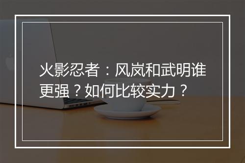 火影忍者：风岚和武明谁更强？如何比较实力？