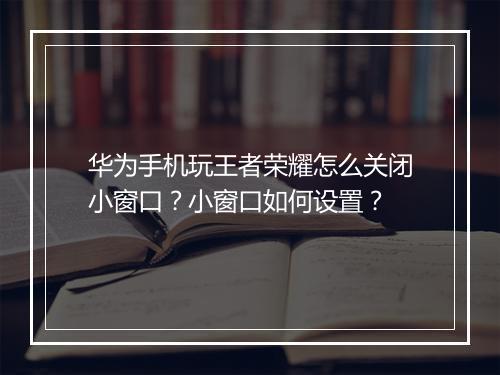 华为手机玩王者荣耀怎么关闭小窗口？小窗口如何设置？