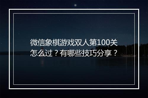 微信象棋游戏双人第100关怎么过？有哪些技巧分享？