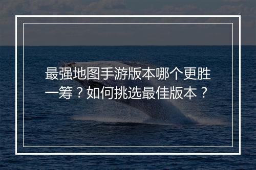 最强地图手游版本哪个更胜一筹?如何挑选最佳版本?