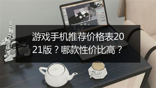 游戏手机推荐价格表2021版？哪款性价比高？