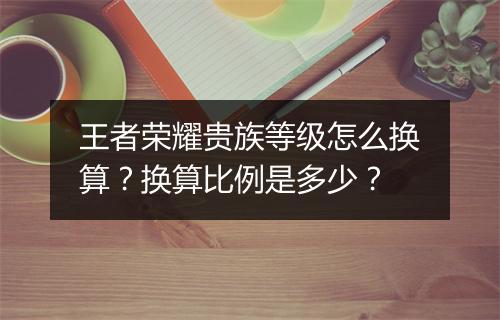 王者荣耀贵族等级怎么换算？换算比例是多少？