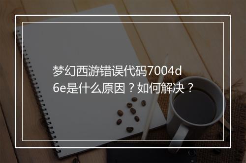 梦幻西游错误代码7004d6e是什么原因？如何解决？