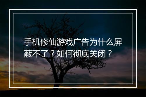 手机修仙游戏广告为什么屏蔽不了？如何彻底关闭？