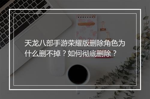 天龙八部手游荣耀版删除角色为什么删不掉？如何彻底删除？