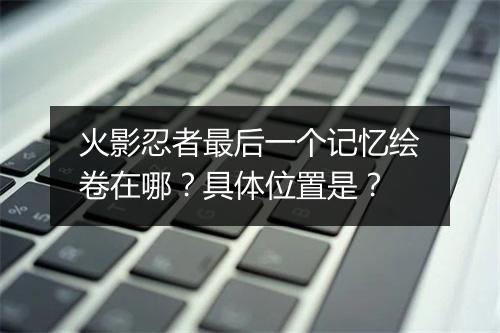火影忍者最后一个记忆绘卷在哪？具体位置是？