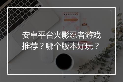 安卓平台火影忍者游戏推荐？哪个版本好玩？