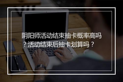 阴阳师活动结束抽卡概率高吗？活动结束后抽卡划算吗？