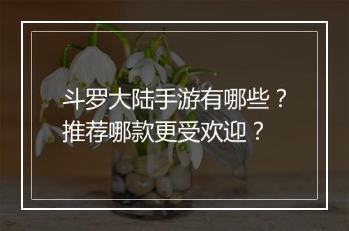 斗罗大陆手游有哪些？推荐哪款更受欢迎？