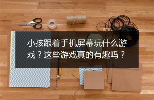 小孩跟着手机屏幕玩什么游戏？这些游戏真的有趣吗？