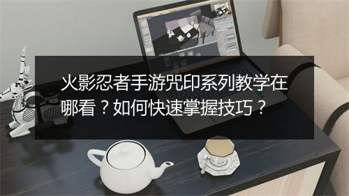 火影忍者手游咒印系列教学在哪看？如何快速掌握技巧？