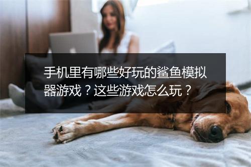 手机里有哪些好玩的鲨鱼模拟器游戏？这些游戏怎么玩？