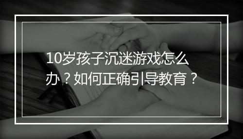 10岁孩子沉迷游戏怎么办？如何正确引导教育？