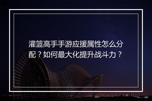 灌篮高手手游应援属性怎么分配？如何最大化提升战斗力？