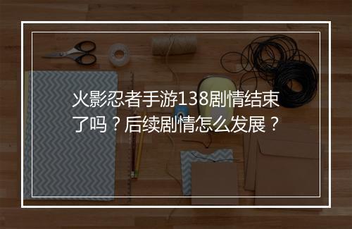 火影忍者手游138剧情结束了吗？后续剧情怎么发展？